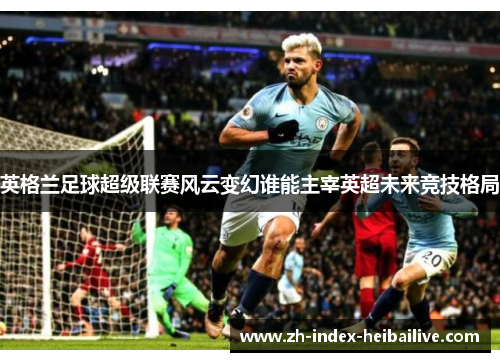英格兰足球超级联赛风云变幻谁能主宰英超未来竞技格局 英格兰足球超级联赛风云变幻谁能主宰英超未来竞技格局