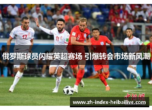 俄罗斯球员闪耀英超赛场 引爆转会市场新风潮 俄罗斯球员闪耀英超赛场 引爆转会市场新风潮