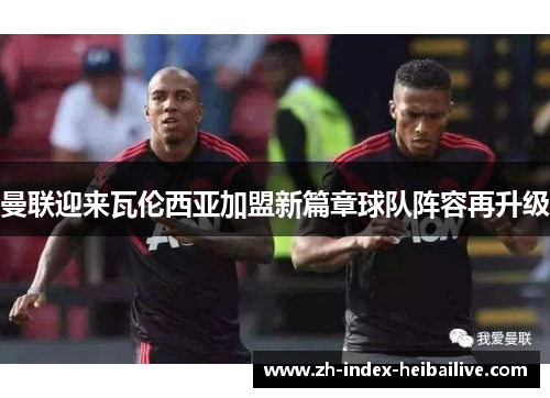 曼联迎来瓦伦西亚加盟新篇章球队阵容再升级 曼联迎来瓦伦西亚加盟新篇章球队阵容再升级